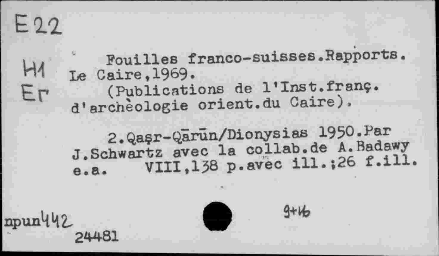 ﻿Ell
Н4
Er
Fouilles franco-suisses.Rapports.
Le Caire,1989»
(Publications de l’Inst.franç. d’archéologie orient.du Caire).
2.Qasr-Qarûn/Dionysias 1950.Par J.Schwartz avec la collab.de J.Badawy e.a.	VIII,138 p.avec ill.î26 f.ill.
припЦЦ^
24481
